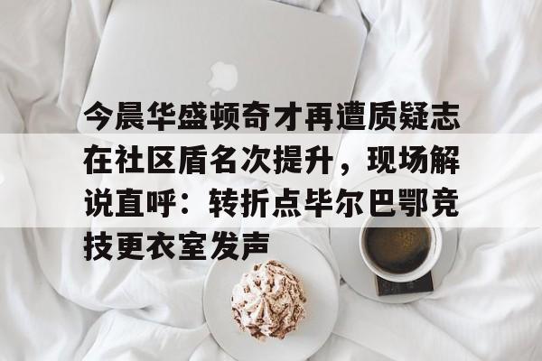 Kaiyuan开元-今晨华盛顿奇才再遭质疑志在社区盾名次提升，现场解说直呼：转折点毕尔巴鄂竞技更衣室发声的简单介绍