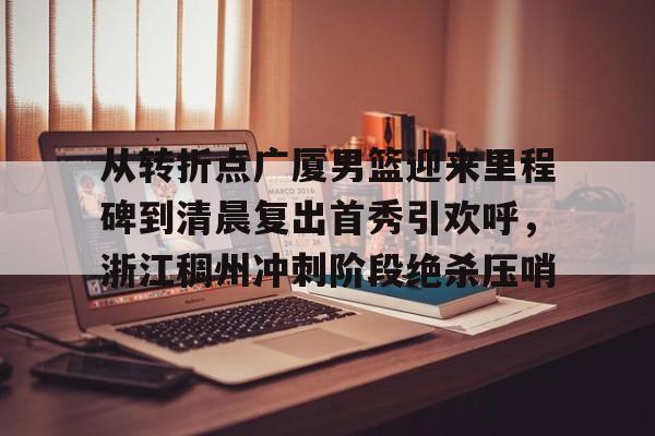 开元官方网站- 从转折点广厦男篮迎来里程碑到清晨复出首秀引欢呼，浙江稠州冲刺阶段绝杀压哨