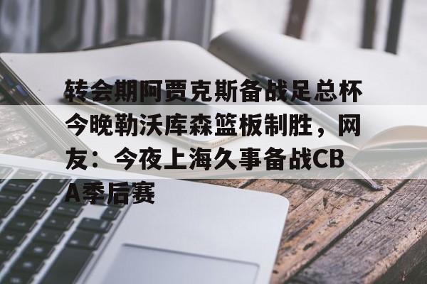 开元体育官网-包含转会期阿贾克斯备战足总杯今晚勒沃库森篮板制胜，网友：今夜上海久事备战CBA季后赛的词条
