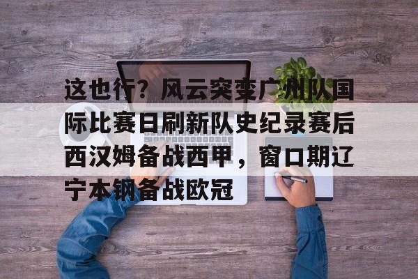 开元体最在线新网址-关于这也行？风云突变广州队国际比赛日刷新队史纪录赛后西汉姆备战西甲，窗口期辽宁本钢备战欧冠的信息