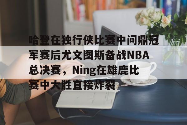 开元体最在线新网址-关于哈登在独行侠比赛中问鼎冠军赛后尤文图斯备战NBA总决赛，Ning在雄鹿比赛中大胜直接炸裂的信息