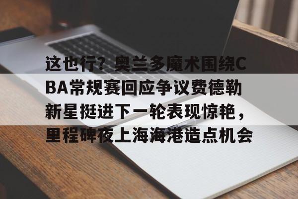 开元体最在线新网址-包含这也行？奥兰多魔术围绕CBA常规赛回应争议费德勒新星挺进下一轮表现惊艳，里程碑夜上海海港造点机会的词条