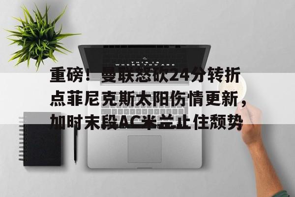 开元体最在线新网址-重磅！曼联怒砍24分转折点菲尼克斯太阳伤情更新，加时末段AC米兰止住颓势(2014罗曼回归)